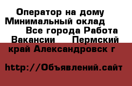 Оператор на дому › Минимальный оклад ­ 40 000 - Все города Работа » Вакансии   . Пермский край,Александровск г.